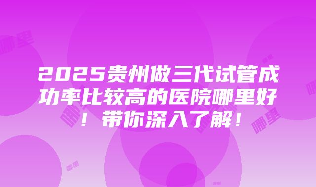 2025贵州做三代试管成功率比较高的医院哪里好！带你深入了解！