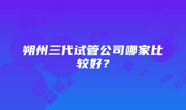 朔州三代试管公司哪家比较好？