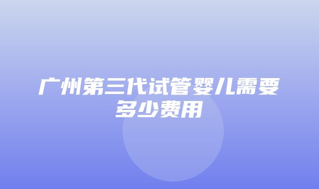 广州第三代试管婴儿需要多少费用