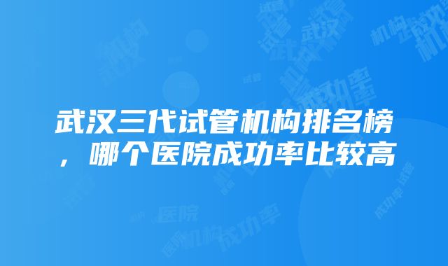 武汉三代试管机构排名榜，哪个医院成功率比较高