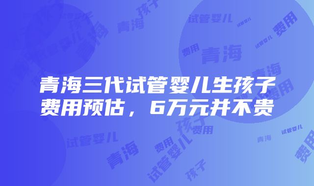 青海三代试管婴儿生孩子费用预估，6万元并不贵