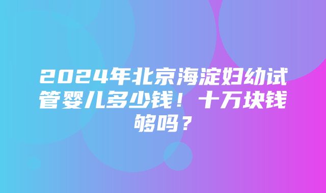 2024年北京海淀妇幼试管婴儿多少钱！十万块钱够吗？