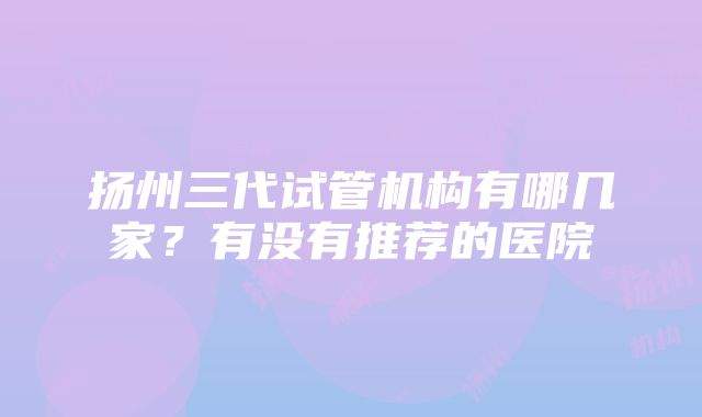 扬州三代试管机构有哪几家？有没有推荐的医院