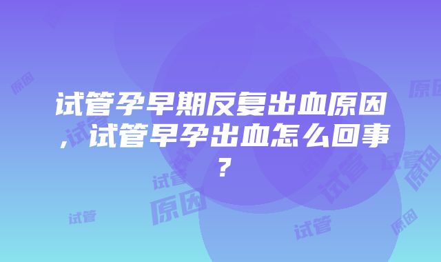 试管孕早期反复出血原因，试管早孕出血怎么回事？