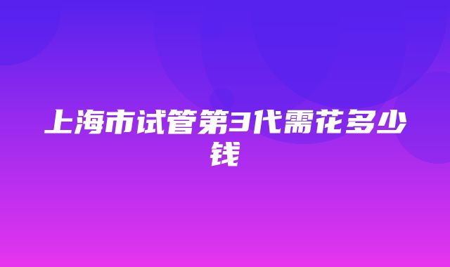 上海市试管第3代需花多少钱