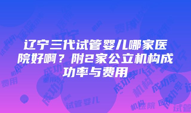 辽宁三代试管婴儿哪家医院好啊？附2家公立机构成功率与费用