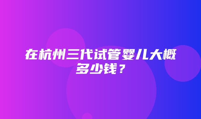 在杭州三代试管婴儿大概多少钱？