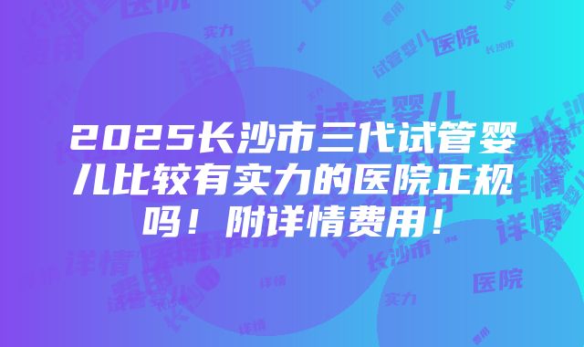 2025长沙市三代试管婴儿比较有实力的医院正规吗！附详情费用！