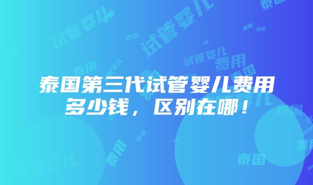 泰国第三代试管婴儿费用多少钱，区别在哪！