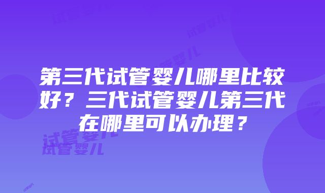 第三代试管婴儿哪里比较好？三代试管婴儿第三代在哪里可以办理？