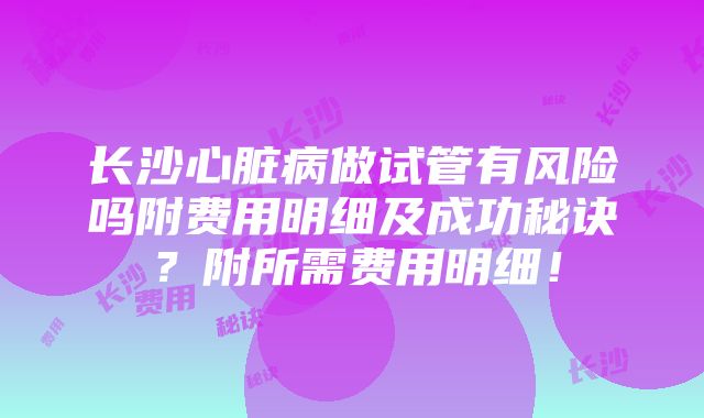 长沙心脏病做试管有风险吗附费用明细及成功秘诀？附所需费用明细！