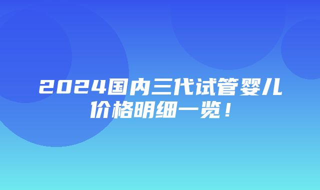 2024国内三代试管婴儿价格明细一览！