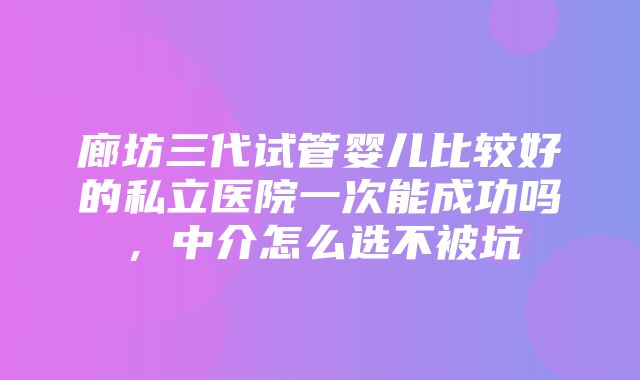 廊坊三代试管婴儿比较好的私立医院一次能成功吗，中介怎么选不被坑