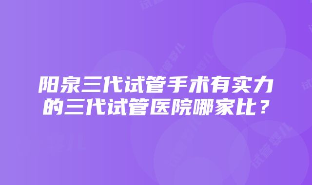 阳泉三代试管手术有实力的三代试管医院哪家比？