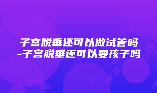 子宫脱垂还可以做试管吗-子宫脱垂还可以要孩子吗