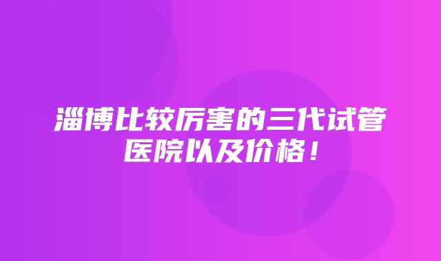 淄博比较厉害的三代试管医院以及价格！