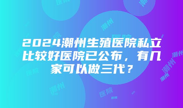 2024潮州生殖医院私立比较好医院已公布，有几家可以做三代？