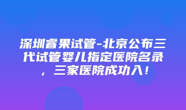 深圳睿果试管-北京公布三代试管婴儿指定医院名录，三家医院成功入！