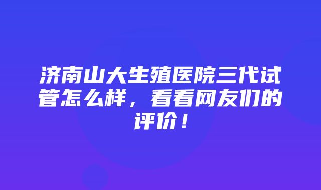 济南山大生殖医院三代试管怎么样，看看网友们的评价！