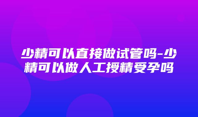 少精可以直接做试管吗-少精可以做人工授精受孕吗