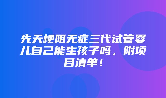 先天梗阻无症三代试管婴儿自己能生孩子吗，附项目清单！