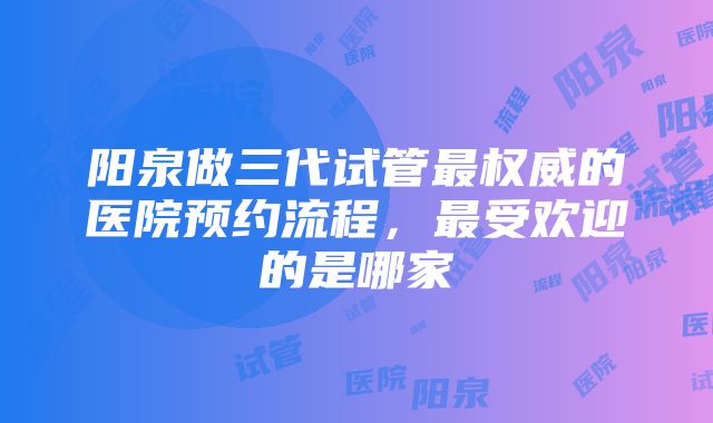 阳泉做三代试管最权威的医院预约流程，最受欢迎的是哪家