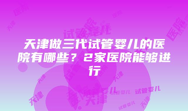 天津做三代试管婴儿的医院有哪些？2家医院能够进行