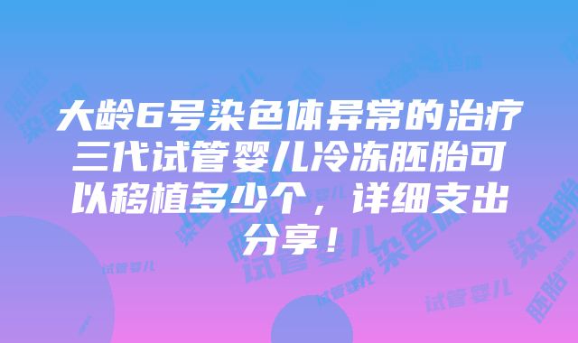 大龄6号染色体异常的治疗三代试管婴儿冷冻胚胎可以移植多少个，详细支出分享！