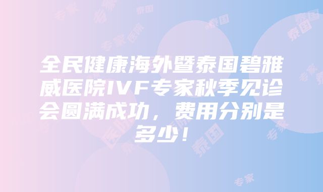 全民健康海外暨泰国碧雅威医院IVF专家秋季见诊会圆满成功，费用分别是多少！