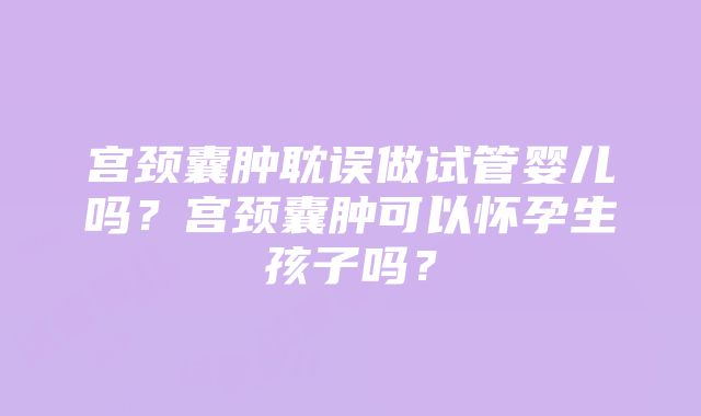 宫颈囊肿耽误做试管婴儿吗？宫颈囊肿可以怀孕生孩子吗？