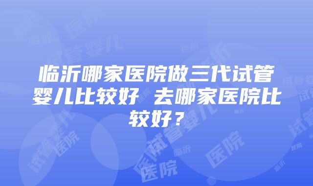 临沂哪家医院做三代试管婴儿比较好 去哪家医院比较好？