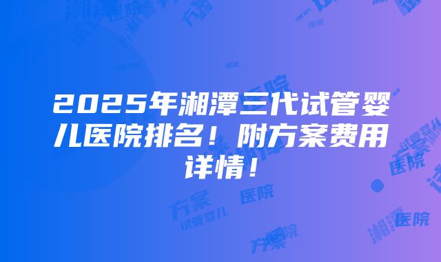 2025年湘潭三代试管婴儿医院排名！附方案费用详情！