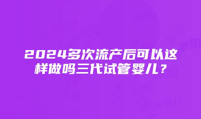 2024多次流产后可以这样做吗三代试管婴儿？