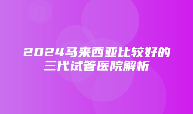 2024马来西亚比较好的三代试管医院解析