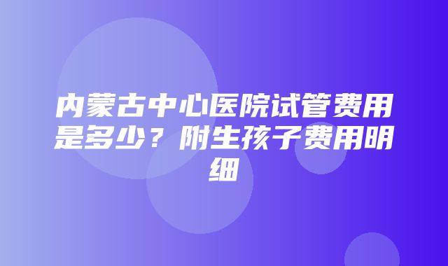 内蒙古中心医院试管费用是多少？附生孩子费用明细