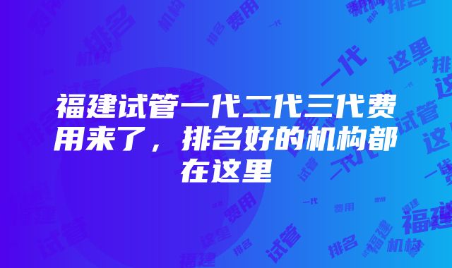 福建试管一代二代三代费用来了，排名好的机构都在这里