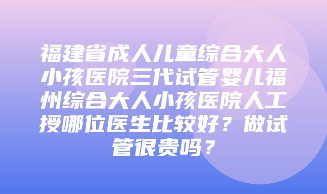 福建省成人儿童综合大人小孩医院三代试管婴儿福州综合大人小孩医院人工授哪位医生比较好？做试管很贵吗？