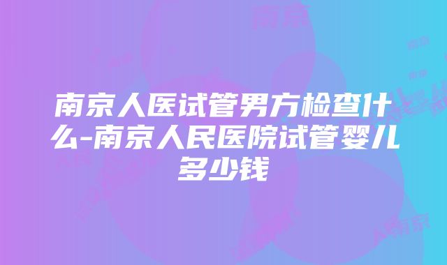 南京人医试管男方检查什么-南京人民医院试管婴儿多少钱