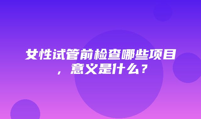 女性试管前检查哪些项目，意义是什么？