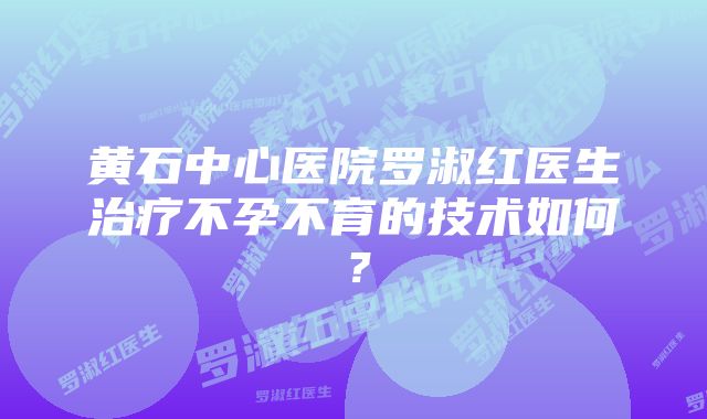 黄石中心医院罗淑红医生治疗不孕不育的技术如何？