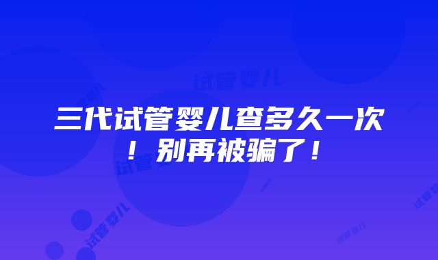 三代试管婴儿查多久一次！别再被骗了！