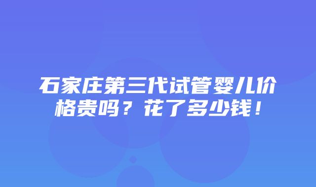 石家庄第三代试管婴儿价格贵吗？花了多少钱！