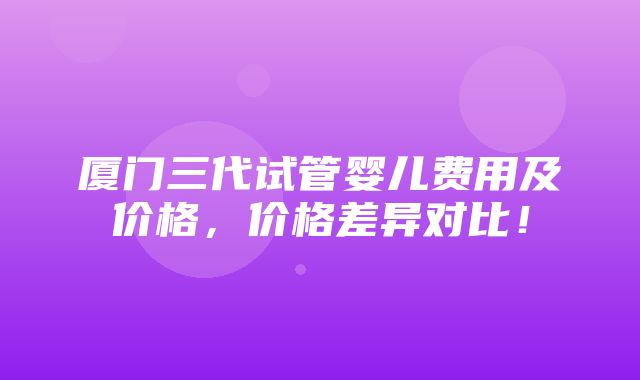 厦门三代试管婴儿费用及价格，价格差异对比！