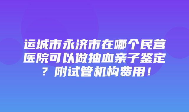 运城市永济市在哪个民营医院可以做抽血亲子鉴定？附试管机构费用！