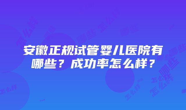 安徽正规试管婴儿医院有哪些？成功率怎么样？