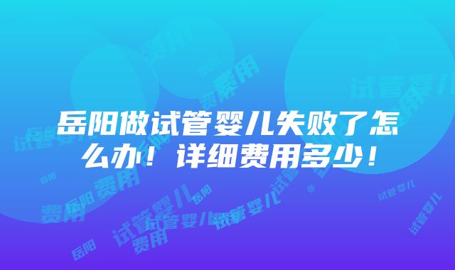 岳阳做试管婴儿失败了怎么办！详细费用多少！