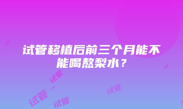 试管移植后前三个月能不能喝熬梨水？