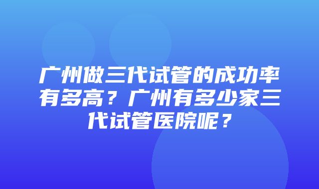 广州做三代试管的成功率有多高？广州有多少家三代试管医院呢？