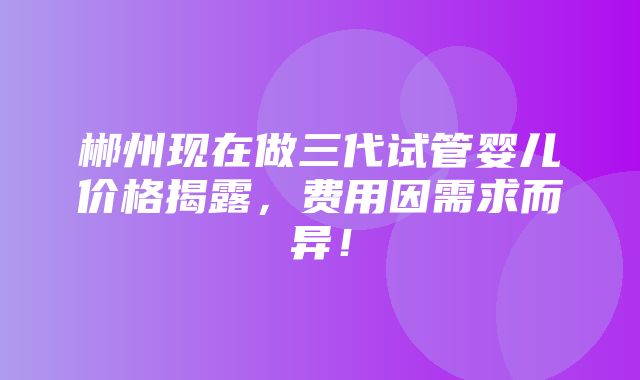 郴州现在做三代试管婴儿价格揭露，费用因需求而异！