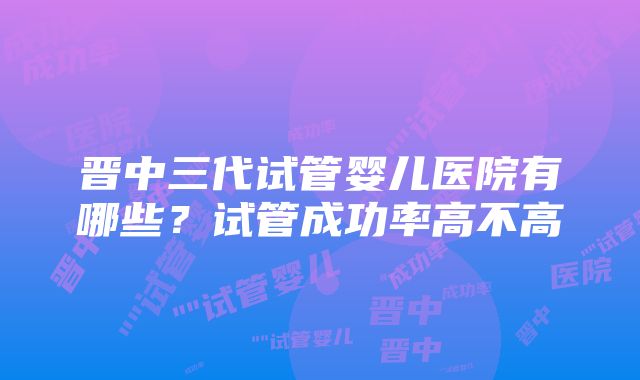 晋中三代试管婴儿医院有哪些？试管成功率高不高